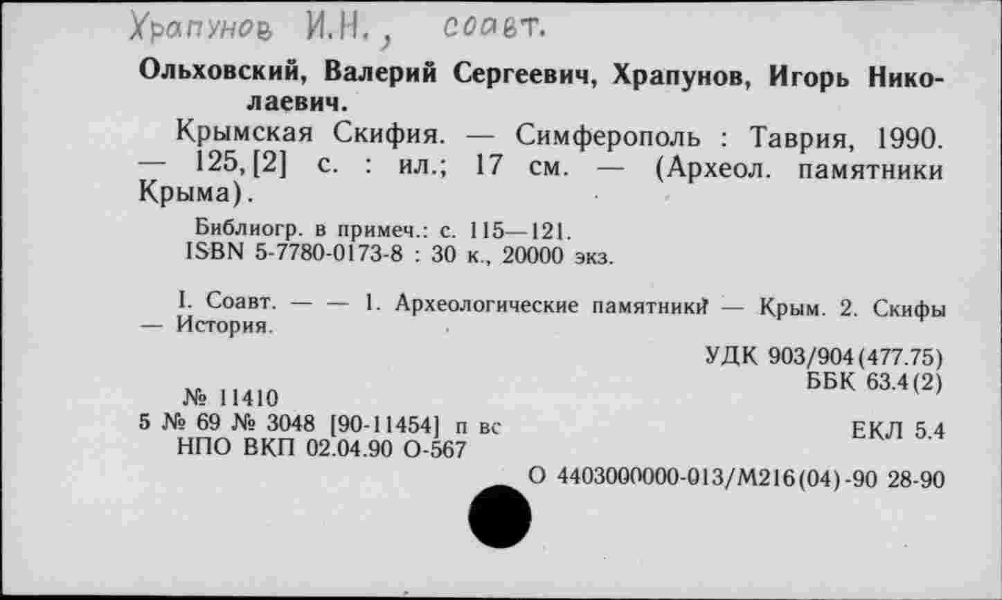 ﻿Храпуноъ И.Н.? Сйавг.
Ольховский, Валерий Сергеевич, Храпунов, Игорь Николаевич.
Крымская Скифия. — Симферополь : Таврия, 1990. — 125, [2] с. : ил.; 17 см. — (Археол. памятники Крыма).
Библиогр. в примем.: с. 115—121.
ISBN 5-7780-0173-8 : 30 к., 20000 экз.
I. Соавт.-----1. Археологические памятник^ — Крым. 2. Скифы
— История.
№ 11410
5 № 69 № 3048 [90-11454] п вс НПО ВКП 02.04.90 0-567
УДК 903/904(477.75)
ББК 63.4(2)
ЕКЛ 5.4
О 4403000000-013/М216 (04)-90 28-90